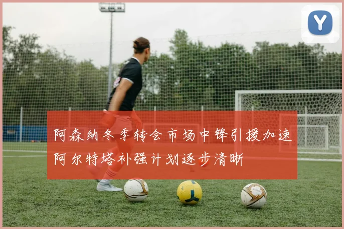 阿森纳冬季转会市场中锋引援加速阿尔特塔补强计划逐步清晰