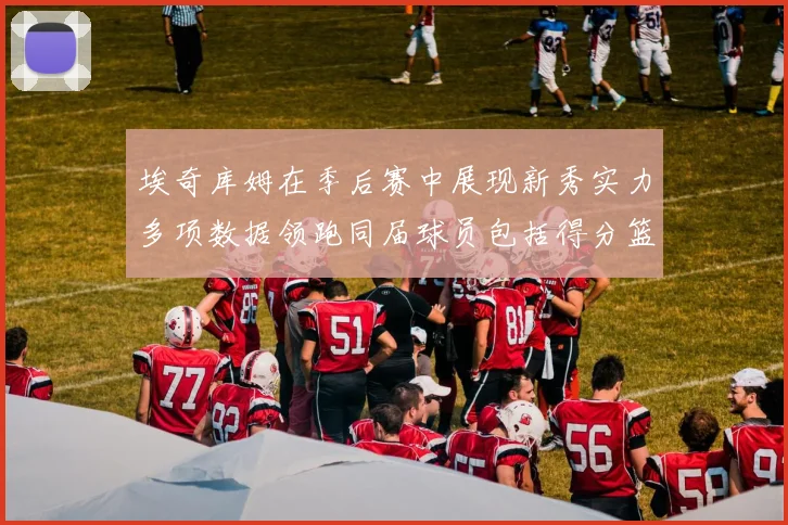 埃奇库姆在季后赛中展现新秀实力多项数据领跑同届球员包括得分篮板助攻抢断三分