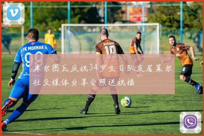 库尔图瓦庆祝34岁生日队友居莱尔社交媒体分享合照送祝福