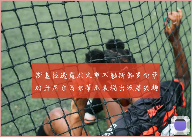 斯基拉透露尤文那不勒斯佛罗伦萨对丹尼尔马尔蒂尼表现出浓厚兴趣