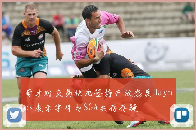 奇才对交易状元签持开放态度Haynes表示字母与SGA共存存疑