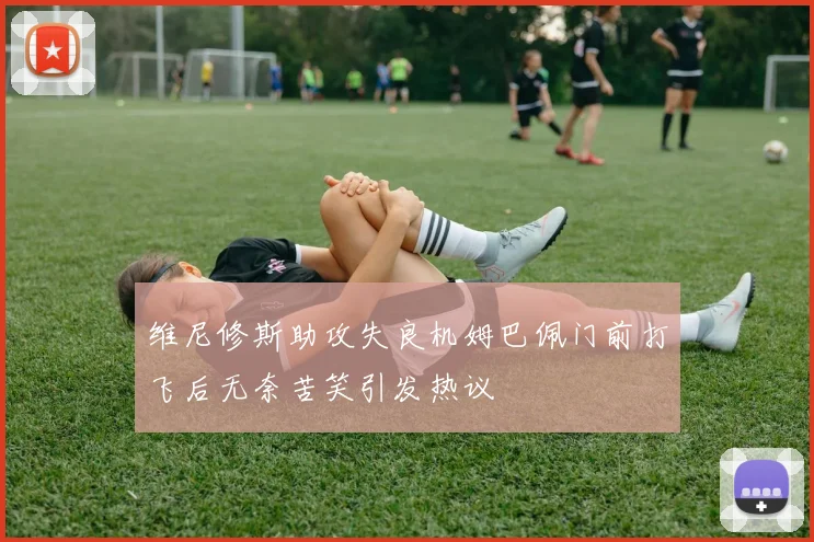 维尼修斯助攻失良机姆巴佩门前打飞后无奈苦笑引发热议