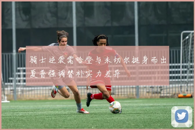 骑士逆袭需哈登与米切尔挺身而出夏普强调替补实力差异