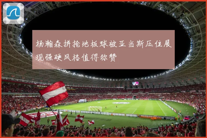 杨瀚森拼抢地板球被亚当斯压住展现强硬风格值得称赞