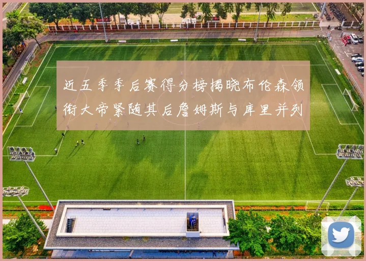 近五季季后赛得分榜揭晓布伦森领衔大帝紧随其后詹姆斯与库里并列第四