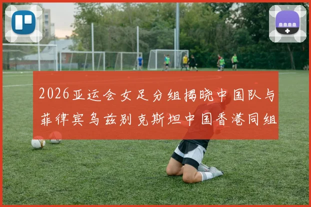 2026亚运会女足分组揭晓中国队与菲律宾乌兹别克斯坦中国香港同组对决