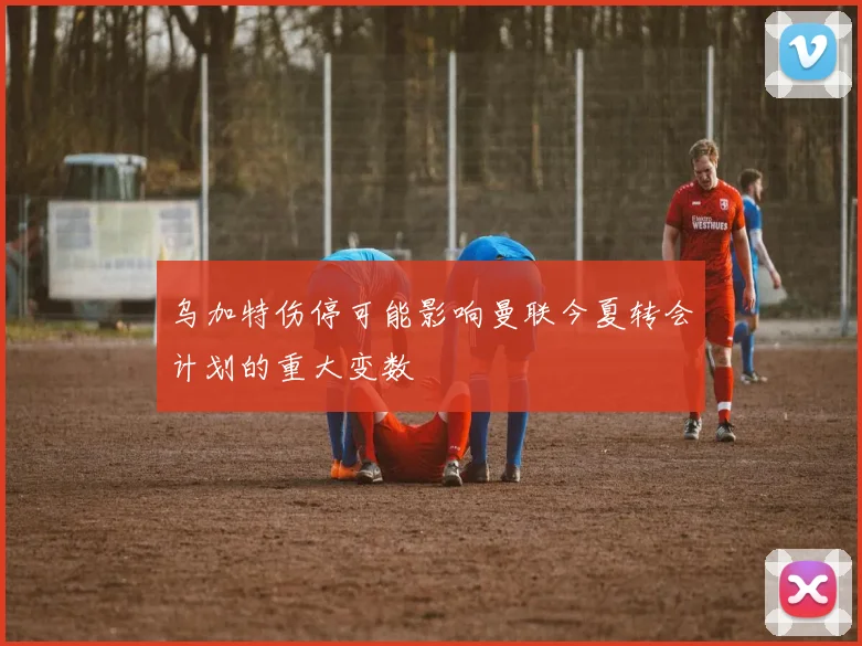 乌加特伤停可能影响曼联今夏转会计划的重大变数