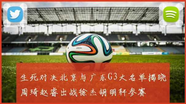 生死对决北京与广东G3大名单揭晓周琦赵睿出战徐杰胡明轩参赛