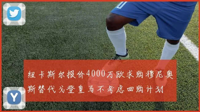 纽卡斯尔报价4000万欧求购穆尼奥斯替代戈登皇马不考虑回购计划