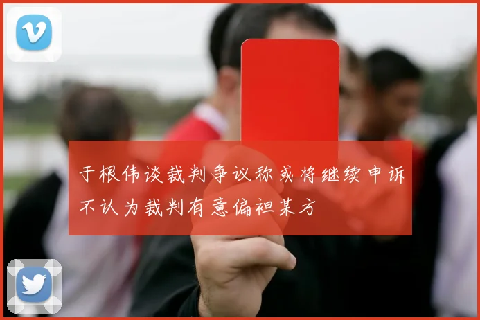 于根伟谈裁判争议称或将继续申诉不认为裁判有意偏袒某方