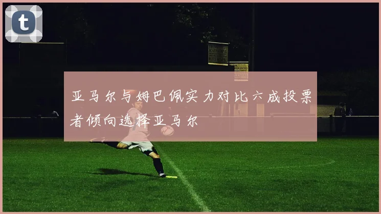 亚马尔与姆巴佩实力对比六成投票者倾向选择亚马尔
