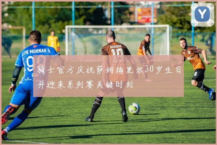 骑士官方庆祝萨姆梅里尔30岁生日并迎来系列赛关键时刻