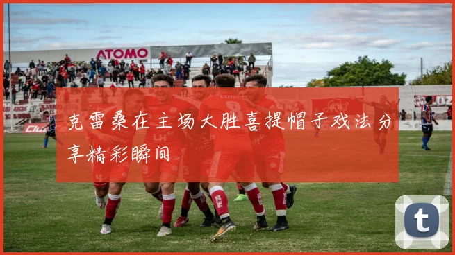 克雷桑在主场大胜喜提帽子戏法分享精彩瞬间