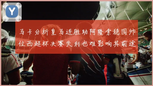 马卡分析皇马连胜助阿隆索稳固帅位西超杯决赛失利也难影响其前途