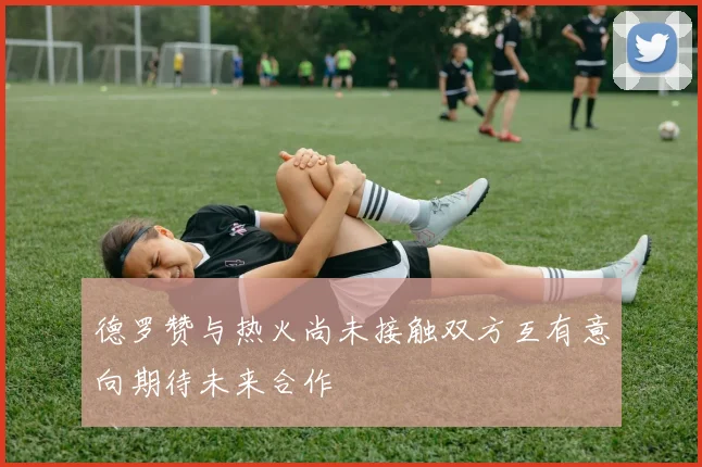 德罗赞与热火尚未接触双方互有意向期待未来合作