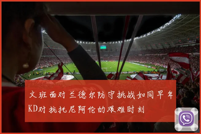 文班面对兰德尔防守挑战如同早年KD对抗托尼阿伦的艰难时刻