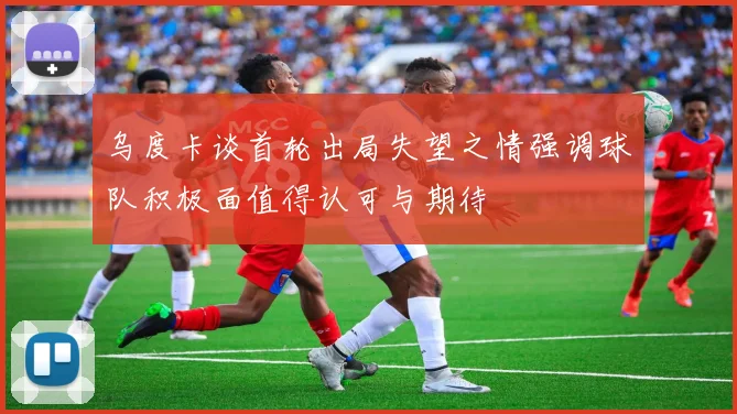 乌度卡谈首轮出局失望之情强调球队积极面值得认可与期待