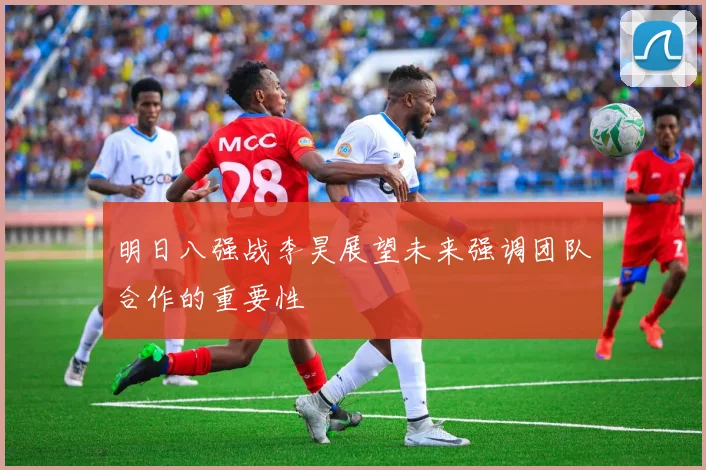 明日八强战李昊展望未来强调团队合作的重要性