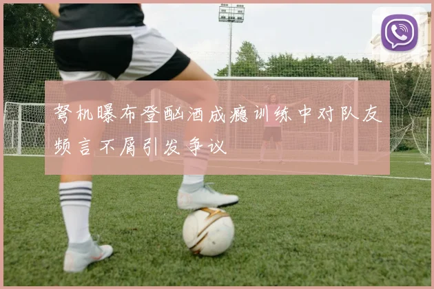 弩机曝布登酗酒成瘾训练中对队友频言不屑引发争议