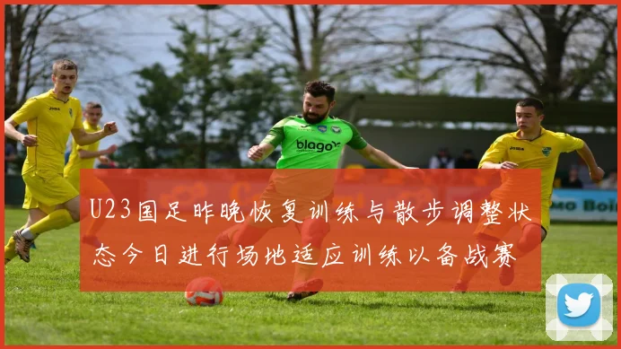 U23国足昨晚恢复训练与散步调整状态今日进行场地适应训练以备战赛事
