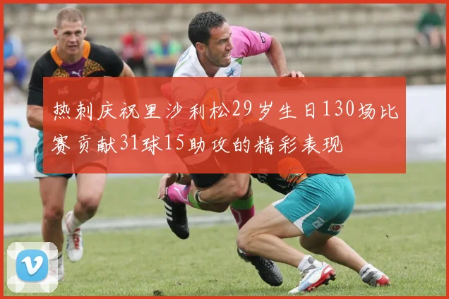 热刺庆祝里沙利松29岁生日130场比赛贡献31球15助攻的精彩表现
