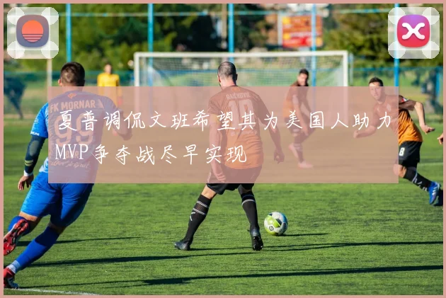 夏普调侃文班希望其为美国人助力MVP争夺战尽早实现