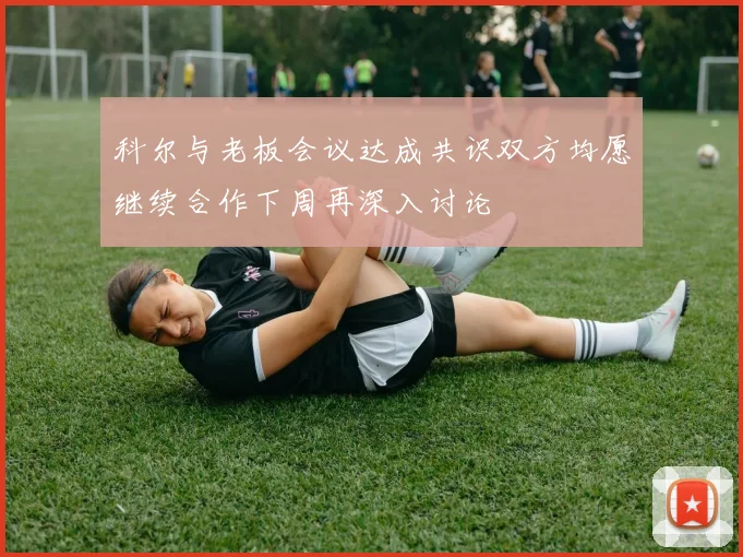 科尔与老板会议达成共识双方均愿继续合作下周再深入讨论