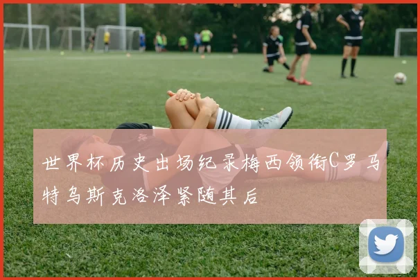 世界杯历史出场纪录梅西领衔C罗马特乌斯克洛泽紧随其后