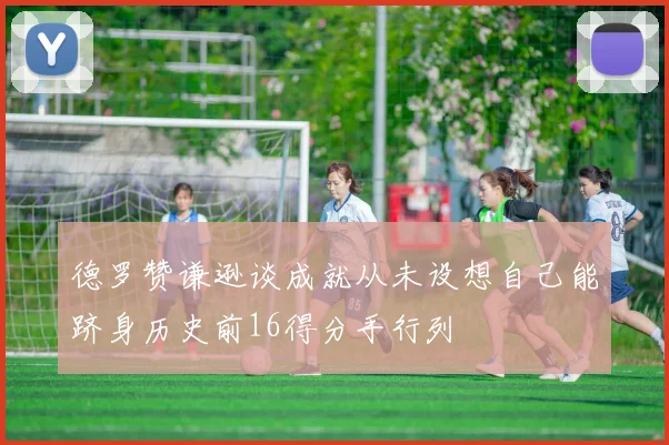 德罗赞谦逊谈成就从未设想自己能跻身历史前16得分手行列