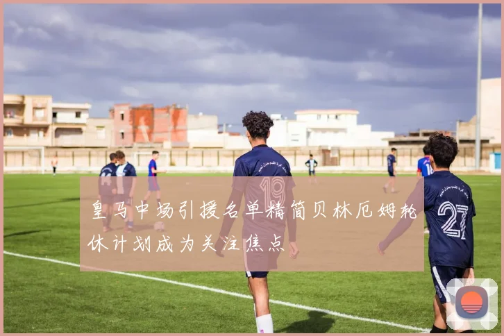 皇马中场引援名单精简贝林厄姆轮休计划成为关注焦点