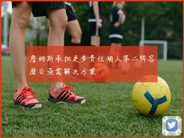 詹姆斯承担更多责任湖人第二阵容磨合亟需解决方案