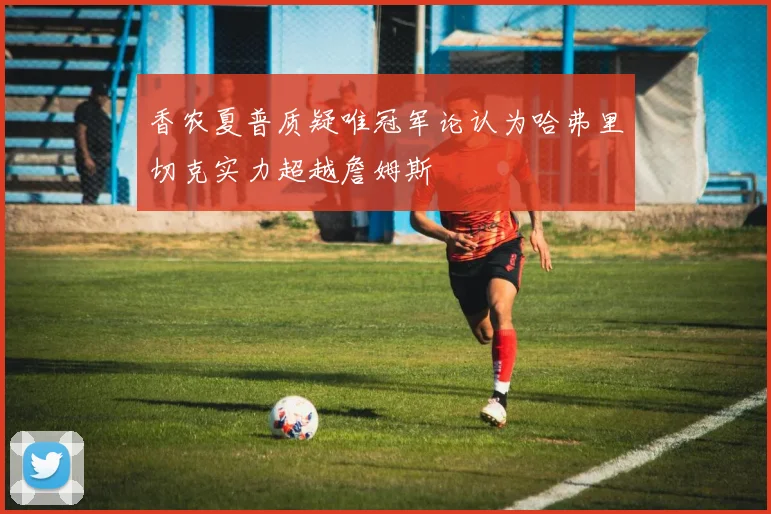 香农夏普质疑唯冠军论认为哈弗里切克实力超越詹姆斯
